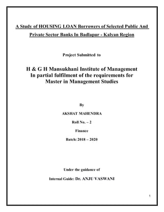 1
A Study of HOUSING LOAN Borrowers of Selected Public And
Private Sector Banks In Badlapur - Kalyan Region
Project Submitted to
H & G H Mansukhani Institute of Management
In partial fulfilment of the requirements for
Master in Management Studies
By
AKSHAT MAHENDRA
Roll No. – 2
Finance
Batch: 2018 – 2020
Under the guidance of
Internal Guide: Dr. ANJU VASWANI
 