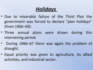 Holidays
• Due to miserable failure of the Third Plan the
government was forced to declare "plan holidays"
(from 1966–69).
• Three annual plans were drawn during this
intervening period.
• During 1966–67 there was again the problem of
drought.
• Equal priority was given to agriculture, its allied
activities, and industrial sector.
 
