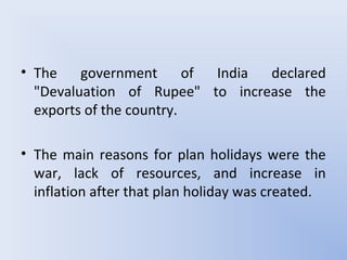 • The government of India declared
"Devaluation of Rupee" to increase the
exports of the country.
• The main reasons for plan holidays were the
war, lack of resources, and increase in
inflation after that plan holiday was created.
 