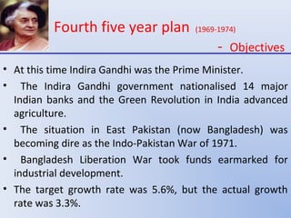 Fourth five year plan (1969-1974)
- Objectives
• At this time Indira Gandhi was the Prime Minister.
• The Indira Gandhi government nationalised 14 major
Indian banks and the Green Revolution in India advanced
agriculture.
• The situation in East Pakistan (now Bangladesh) was
becoming dire as the Indo-Pakistan War of 1971.
• Bangladesh Liberation War took funds earmarked for
industrial development.
• The target growth rate was 5.6%, but the actual growth
rate was 3.3%.
 
