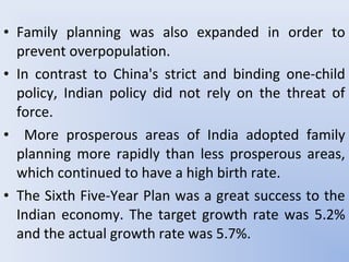 • Family planning was also expanded in order to
prevent overpopulation.
• In contrast to China's strict and binding one-child
policy, Indian policy did not rely on the threat of
force.
• More prosperous areas of India adopted family
planning more rapidly than less prosperous areas,
which continued to have a high birth rate.
• The Sixth Five-Year Plan was a great success to the
Indian economy. The target growth rate was 5.2%
and the actual growth rate was 5.7%.
 