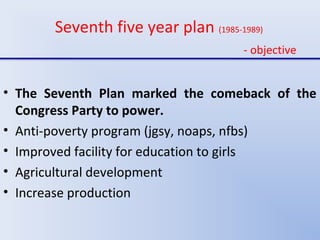 Seventh five year plan (1985-1989)
- objective
• The Seventh Plan marked the comeback of the
Congress Party to power.
• Anti-poverty program (jgsy, noaps, nfbs)
• Improved facility for education to girls
• Agricultural development
• Increase production
 