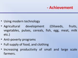 - Achievement
• Using modern technology
• Agricultural development (Oilseeds, fruits,
vegetables, pulses, cereals, fish, egg, meat, milk
etc.)
• Anti-poverty programs
• Full supply of food, and clothing
• Increasing productivity of small and large scale
farmers.
 