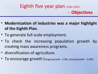 Eighth five year plan (1992-1997)
- Objectives
• Modernization of industries was a major highlight
of the Eighth Plan.
• To generate full scale employment.
• To check the increasing population growth by
creating mass awareness programs.
• diversification of agriculture.
• To encourage growth (target growth :-5.6%, actual growth :- 6.8%)
 