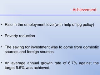 - Achievement
• Rise in the employment level(with help of lpg policy)
• Poverty reduction
• The saving for investment was to come from domestic
sources and foreign sources.
• An average annual growth rate of 6.7% against the
target 5.6% was achieved.
 