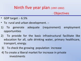 Ninth five year plan (1997-2002)
- Objectives
• GDP target :- 6.5%
• To rural and urban development. :-
1) To generate adequate (requirement) employment
opportunities
2) To provide for the basic infrastructural facilitate like
education for all, safe drinking water, primary healthcare,
transport, energy.
3) To check the growing population increase
4) To create a liberal market for increase in private
investments
 