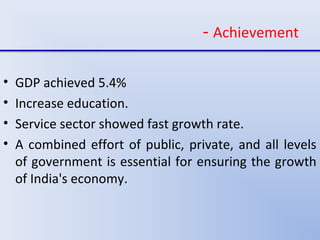 - Achievement
• GDP achieved 5.4%
• Increase education.
• Service sector showed fast growth rate.
• A combined effort of public, private, and all levels
of government is essential for ensuring the growth
of India's economy.
 