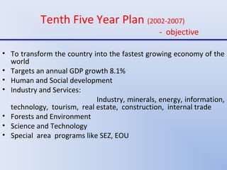 Tenth Five Year Plan (2002-2007)
- objective
• To transform the country into the fastest growing economy of the
world
• Targets an annual GDP growth 8.1%
• Human and Social development
• Industry and Services:
Industry, minerals, energy, information,
technology, tourism, real estate, construction, internal trade
• Forests and Environment
• Science and Technology
• Special area programs like SEZ, EOU
 