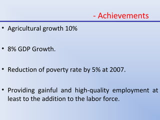 - Achievements
• Agricultural growth 10%
• 8% GDP Growth.
• Reduction of poverty rate by 5% at 2007.
• Providing gainful and high-quality employment at
least to the addition to the labor force.
 