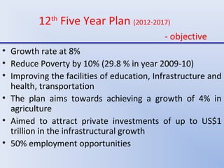 12th
Five Year Plan (2012-2017)
- objective
• Growth rate at 8%
• Reduce Poverty by 10% (29.8 % in year 2009-10)
• Improving the facilities of education, Infrastructure and
health, transportation
• The plan aims towards achieving a growth of 4% in
agriculture
• Aimed to attract private investments of up to US$1
trillion in the infrastructural growth
• 50% employment opportunities
 