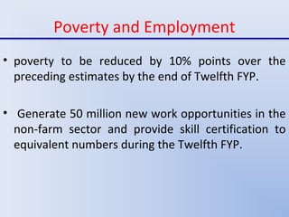 Poverty and Employment
• poverty to be reduced by 10% points over the
preceding estimates by the end of Twelfth FYP.
• Generate 50 million new work opportunities in the
non-farm sector and provide skill certification to
equivalent numbers during the Twelfth FYP.
 