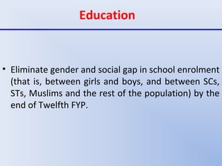 Education
• Eliminate gender and social gap in school enrolment
(that is, between girls and boys, and between SCs,
STs, Muslims and the rest of the population) by the
end of Twelfth FYP.
 