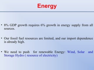 Energy
• 8% GDP growth requires 6% growth in energy supply from all
sources.
• Our fossil fuel resources are limited, and our import dependence
is already high.
• We need to push for renewable Energy: Wind, Solar and
Storage Hydro ( resource of electricity)
 