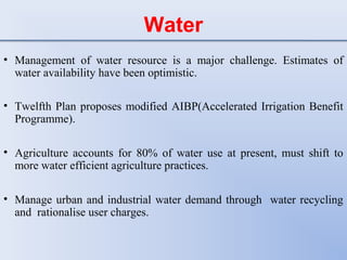 Water
• Management of water resource is a major challenge. Estimates of
water availability have been optimistic.
• Twelfth Plan proposes modified AIBP(Accelerated Irrigation Benefit
Programme).
• Agriculture accounts for 80% of water use at present, must shift to
more water efficient agriculture practices.
• Manage urban and industrial water demand through water recycling
and rationalise user charges.
 