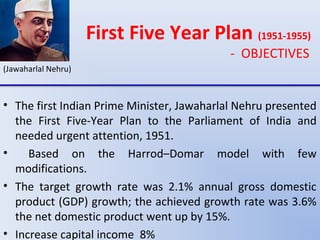 First Five Year Plan (1951-1955)
- OBJECTIVES
(Jawaharlal Nehru)
• The first Indian Prime Minister, Jawaharlal Nehru presented
the First Five-Year Plan to the Parliament of India and
needed urgent attention, 1951.
• Based on the Harrod–Domar model with few
modifications.
• The target growth rate was 2.1% annual gross domestic
product (GDP) growth; the achieved growth rate was 3.6%
the net domestic product went up by 15%.
• Increase capital income 8%
 