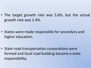 • The target growth rate was 5.6%, but the actual
growth rate was 2.4%.
• States were made responsible for secondary and
higher education.
• State road transportation corporations were
formed and local road building became a state
responsibility.
 