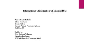 Name:-Sudip Rokade.
Class:-Final year
Year:-2022-23
Subject Name:- Pharmacovigilance
Roll No.:-35
Guided by
Mrs. Reshma V. Pawar
Associate Professor,
SPM`s College Of Pharmacy, Akluj
International Classification Of Disease (ICD)
 