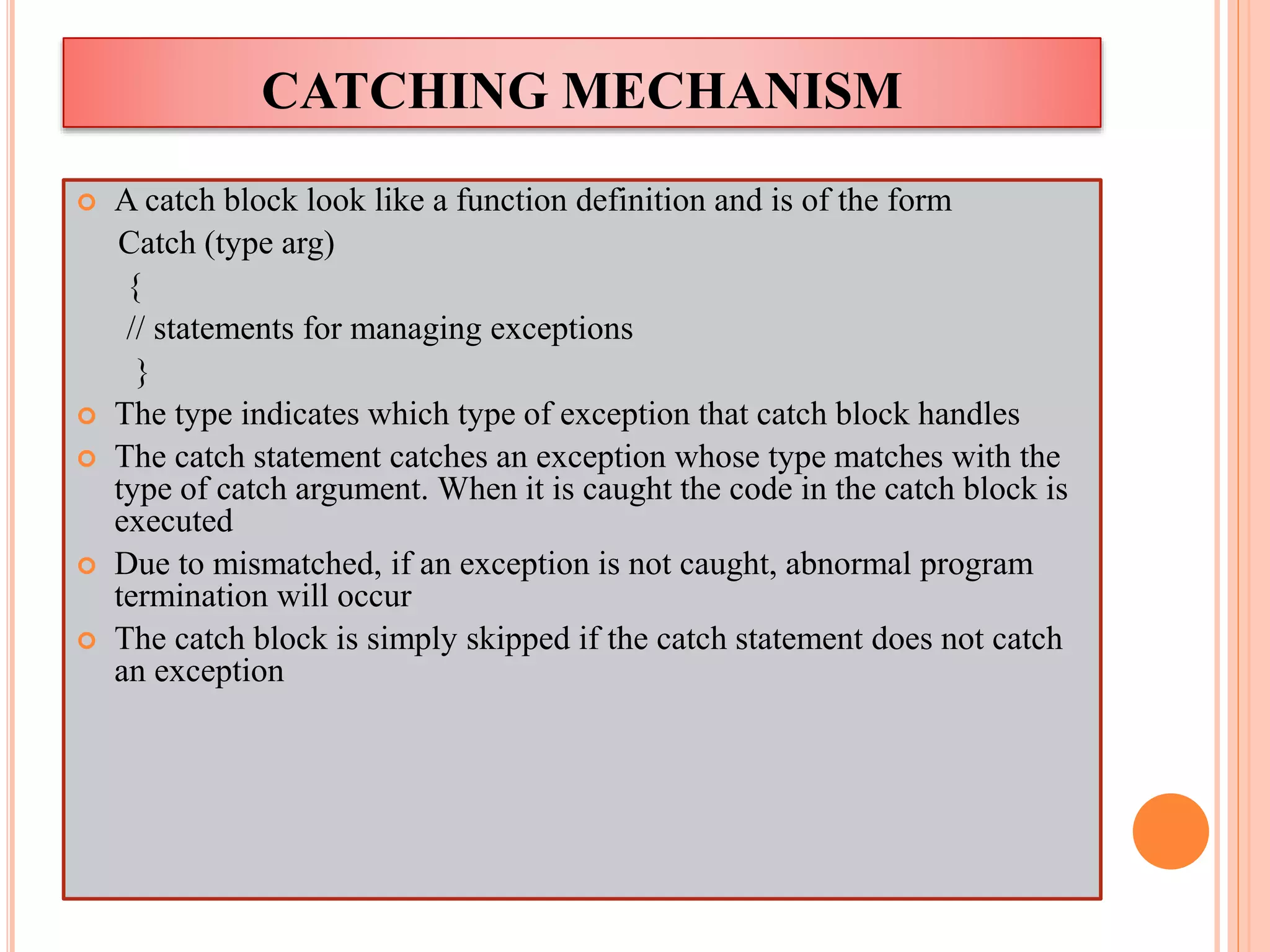 CATCHING MECHANISM
 A catch block look like a function definition and is of the form
Catch (type arg)
{
// statements for managing exceptions
}
 The type indicates which type of exception that catch block handles
 The catch statement catches an exception whose type matches with the
type of catch argument. When it is caught the code in the catch block is
executed
 Due to mismatched, if an exception is not caught, abnormal program
termination will occur
 The catch block is simply skipped if the catch statement does not catch
an exception
 