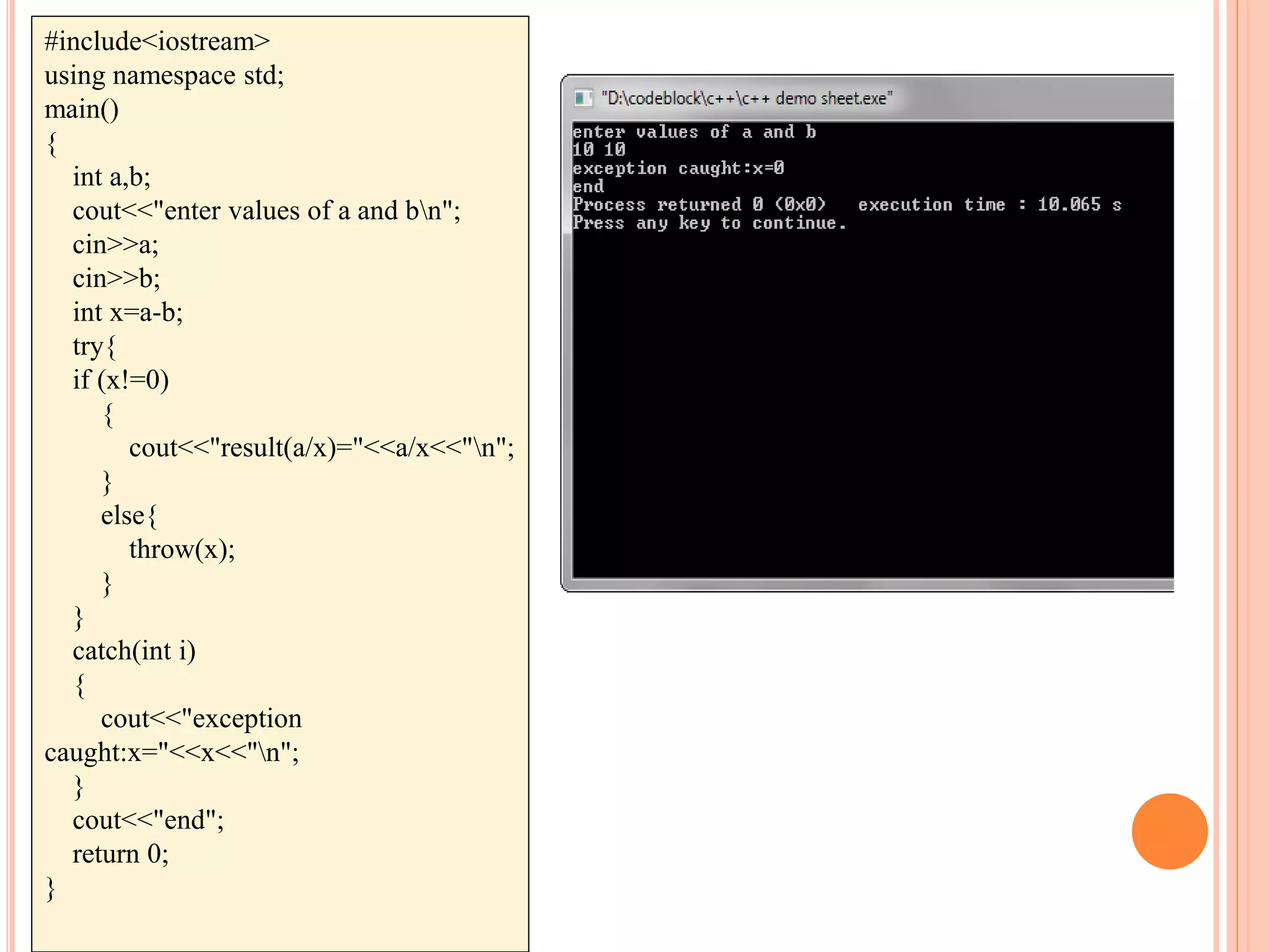 #include<iostream>
using namespace std;
main()
{
int a,b;
cout<<"enter values of a and bn";
cin>>a;
cin>>b;
int x=a-b;
try{
if (x!=0)
{
cout<<"result(a/x)="<<a/x<<"n";
}
else{
throw(x);
}
}
catch(int i)
{
cout<<"exception
caught:x="<<x<<"n";
}
cout<<"end";
return 0;
}
 