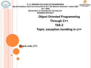 G. H. RAISONI COLLEGE OF ENGINEERING
(AN AUTONOMOUS INSTITUTE AFFILIATED BY R. T. M. NAGPUR UNIVERSITY UNDER UGC
ACT 1956)
DEPARTMENT OF INFORMATION TECHNOLOGY
SESSION 2016-2017
Object Oriented Programming
Through C++
TAE-2
Topic: exception handling in c++
Deepak tathe (37)
 
