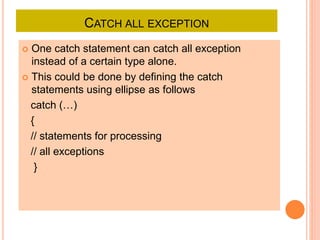CATCH ALL EXCEPTION
 One catch statement can catch all exception
instead of a certain type alone.
 This could be done by defining the catch
statements using ellipse as follows
catch (…)
{
// statements for processing
// all exceptions
}
 