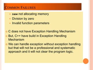 COMMON FAILURES
 new not allocating memory
 Division by zero
 Invalid function parameters
 C does not have Exception Handling Mechanism
 But, C++ have build in Exception Handling
Mechanism
 We can handle exception without exception handling
but that will not be a professional and systematic
approach and it will not clear the program logic.
 