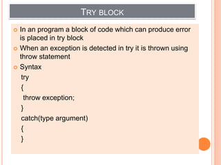 TRY BLOCK
 In an program a block of code which can produce error
is placed in try block
 When an exception is detected in try it is thrown using
throw statement
 Syntax
try
{
throw exception;
}
catch(type argument)
{
}
 