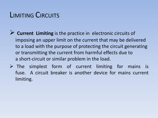  Current Limiting is the practice in electronic circuits of
imposing an upper limit on the current that may be delivered
to a load with the purpose of protecting the circuit generating
or transmitting the current from harmful effects due to
a short-circuit or similar problem in the load.
 The simplest form of current limiting for mains is
fuse. A circuit breaker is another device for mains current
limiting.
LIMITING CIRCUITS
 