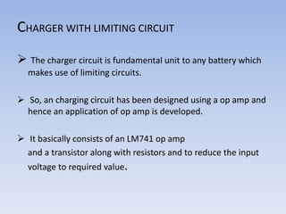 CHARGER WITH LIMITING CIRCUIT
 The charger circuit is fundamental unit to any battery which
makes use of limiting circuits.
 So, an charging circuit has been designed using a op amp and
hence an application of op amp is developed.
 It basically consists of an LM741 op amp
and a transistor along with resistors and to reduce the input
voltage to required value.
 