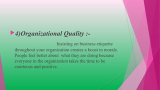 4)Organizational Quality :-
Insisting on business etiquette
throughout your organization creates a boost in morale.
People feel better about what they are doing because
everyone in the organization takes the time to be
courteous and positive.
 