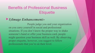 Benefits of Professional Business
Etiquette
1)Image Enhancement:-
People judge you and your organization
on you carry yourself in social and professional
situations. If you don’t know the proper way to shake
someone’s hand or offer your business card, people
might question your business skill as well. By observing
proper etiquette, however, you suggest to fellow
professionals that you’re on their level.
 
