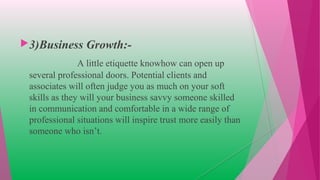 3)Business Growth:-
A little etiquette knowhow can open up
several professional doors. Potential clients and
associates will often judge you as much on your soft
skills as they will your business savvy someone skilled
in communication and comfortable in a wide range of
professional situations will inspire trust more easily than
someone who isn’t.
 