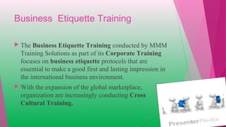 Business Etiquette Training
 The Business Etiquette Training conducted by MMM
Training Solutions as part of its Corporate Training
focuses on business etiquette protocols that are
essential to make a good first and lasting impression in
the international business environment.
 With the expansion of the global marketplace,
organization are increasingly conducting Cross
Cultural Training.
 