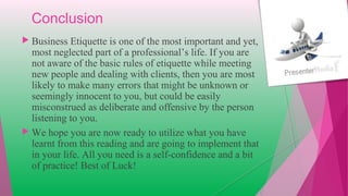 Conclusion
 Business Etiquette is one of the most important and yet,
most neglected part of a professional’s life. If you are
not aware of the basic rules of etiquette while meeting
new people and dealing with clients, then you are most
likely to make many errors that might be unknown or
seemingly innocent to you, but could be easily
misconstrued as deliberate and offensive by the person
listening to you.
 We hope you are now ready to utilize what you have
learnt from this reading and are going to implement that
in your life. All you need is a self-confidence and a bit
of practice! Best of Luck!
 