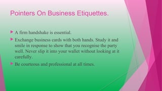 Pointers On Business Etiquettes.
 A firm handshake is essential.
 Exchange business cards with both hands. Study it and
smile in response to show that you recognise the party
well. Never slip it into your wallet without looking at it
carefully.
 Be courteous and professional at all times.
 