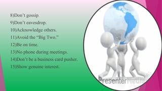 8)Don’t gossip.
9)Don’t eavesdrop.
10)Acknowledge others.
11)Avoid the “Big Two.”
12)Be on time.
13)No phone during meetings.
14)Don’t be a business card pusher.
15)Show genuine interest.
 