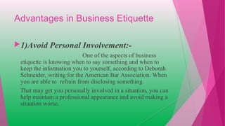 Advantages in Business Etiquette
1)Avoid Personal Involvement:-
One of the aspects of business
etiquette is knowing when to say something and when to
keep the information you to yourself, according to Deborah
Schneider, writing for the American Bar Association. When
you are able to refrain from disclosing something.
That may get you personally involved in a situation, you can
help maintain a professional appearance and avoid making a
situation worse.
 