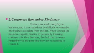 2)Customers Remember Kindness:-
Contacts are made everyday in
business, and it can sometimes be difficult to remember
one business associate from another. When you use the
business etiquette practice of personally thanking
customers for their business, that help the customer
remember you the next time they have according to
Joanna L.
 