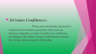 3)Creates Confidence:-
When you consistently get positive
reactions from business associates when you use
business etiquettes, it starts to build your confidence,
according to the online woman’s educational resource
the collage and community fellowship.
 