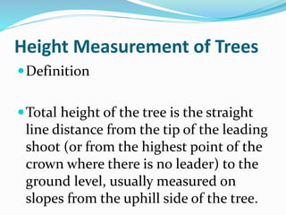 Height Measurement of Trees
Definition
Total height of the tree is the straight
line distance from the tip of the leading
shoot (or from the highest point of the
crown where there is no leader) to the
ground level, usually measured on
slopes from the uphill side of the tree.
 