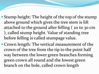  Stump height: The height of the top of the stump
above ground which gives the tree stem is lift
attached to the ground after felling ( 20 to 30 cm
), called stump height. Value of standing tree
before felling is called stumpage value.
 Crown length: The vertical measurement of the
crown of the tree from the tip to the point half
way between the lower green branches forming
green crown all round and the lowest green
branch on the bole, called crown length
 