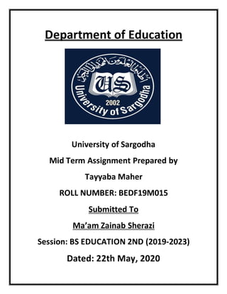 Department of Education
University of Sargodha
Mid Term Assignment Prepared by
Tayyaba Maher
ROLL NUMBER: BEDF19M015
Submitted To
Ma’am Zainab Sherazi
Session: BS EDUCATION 2ND (2019-2023)
Dated: 22th May, 2020
 