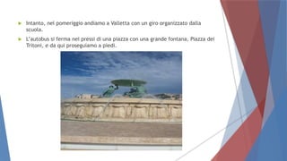  Intanto, nel pomeriggio andiamo a Valletta con un giro organizzato dalla
scuola.
 L’autobus si ferma nei pressi di una piazza con una grande fontana, Piazza dei
Tritoni, e da qui proseguiamo a piedi.
 