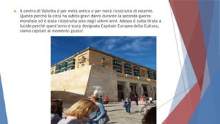  Il centro di Valletta è per metà antico e per metà ricostruito di recente.
Questo perché la città ha subito gravi danni durante la seconda guerra
mondiale ed è stata ricostruita solo negli ultimi anni. Adesso è tutta tirata a
lucido perché quest’anno è stata designata Capitale Europea della Cultura,
siamo capitati al momento giusto!
 