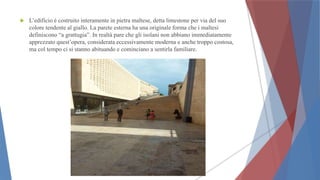  L’edificio è costruito interamente in pietra maltese, detta limestone per via del suo
colore tendente al giallo. La parete esterna ha una originale forma che i maltesi
definiscono “a grattugia”. In realtà pare che gli isolani non abbiano immediatamente
apprezzato quest’opera, considerata eccessivamente moderna e anche troppo costosa,
ma col tempo ci si stanno abituando e cominciano a sentirla familiare.
 