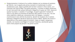  Originariamente si trattava di un ordine religioso con la missione di assistere
gli infermi, ma in seguito alla prima crociata si è trasformato in ordine
cavalleresco e poi, dopo la perdita dei territori cristiani in Terra Santa, si è
stanziato nell’isola di Rodi. Da quella posizione, i Cavalieri di Malta assalivano
le navi mercantili del sultano Solimano il Magnifico il quale nel 1522, stanco di
queste incursioni, li assedia e li sconfigge. Ai pochi superstiti il Sultano fa
salva la vita dietro la promessa di desistere dall’assalire le sue navi, ma una
volta stabilitisi a Malta per concessione del re di Spagna, i cavalieri
ricominciano la loro attività di pirateria. Quindi non stupisce che il sultano
Solimano il Magnifico decida di attaccarli anche a Malta. Quello che invece è
sbalorditivo è che questo pugno di cavalieri, dopo un lungo e sanguinoso
assedio, sia riuscito a sconfiggere il sultano! Insomma, ascoltando questa
storia viene proprio da pensare: ma poveri turchi!
 