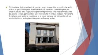  Continuiamo il giro per la città e mi accorgo che quasi tutto quello che vedo
scritto in giro è in inglese. In effetti Malta è stata una colonia inglese per
circa un secolo e ha raggiunto la piena indipendenza solo negli anni settanta
del secolo scorso, per questo è così impregnata di cultura inglese. Però anche
il maltese ogni tanto fa capolino e io lo trovo sempre più intrigante col suo
vestito latino su un impianto inequivocabilmente arabo.
 