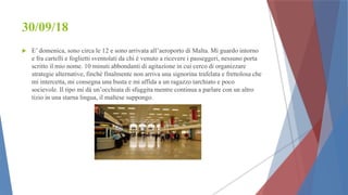 30/09/18
 E’ domenica, sono circa le 12 e sono arrivata all’aeroporto di Malta. Mi guardo intorno
e fra cartelli e foglietti sventolati da chi è venuto a ricevere i passeggeri, nessuno porta
scritto il mio nome. 10 minuti abbondanti di agitazione in cui cerco di organizzare
strategie alternative, finchè finalmente non arriva una signorina trafelata e frettolosa che
mi intercetta, mi consegna una busta e mi affida a un ragazzo tarchiato e poco
socievole. Il tipo mi dà un’occhiata di sfuggita mentre continua a parlare con un altro
tizio in una starna lingua, il maltese suppongo.
 