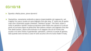 03/10/18
 Quando a Malta piove, piove davvero!
 Stamattina, nonostante ombrello e giacca impermeabile col cappuccio, nel
tragitto fra casa e scuola mi sono bagnata fino alle ossa. E’ stata una di quelle
cose che è diventato usuale chiamare “bomba d’acqua”. Poi Saint Julian è
tutta in pendio e quindi l’acqua scrosciava come fosse una cascata e in alcuni
punti mi arrivava sopra le ginocchia! Non potevo restare così bagnata fino alla
fine delle lezioni, allora sono entrata in un negozio che sta di fronte alla
scuola e mi sono rifatta il guardaroba: pantaloni, camicia e scarpe di gomma.
Solo quando sono tornata a casa mi sono accorta che era tutto made in Italy.
 