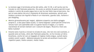  La lezione oggi è terminata prima del solito, alle 12.30, e all’uscita non ho
trovato le mie flatmate polacche. Ho avuto un attimo di panico perché io per
andare e venire da scuola seguo loro e non ho mai fatto caso al percorso, ma
poi mi sono detta che era il momento di diventare autonoma, quindi sono
andata a pranzo con Ingvild e Paola in un ristorante, guarda caso, italiano e
poi shopping.
 Mentre gironzolavamo per negozi, abbiamo scoperto una bella spiaggia
proprio lì, a due passi dalla scuola. Ci siamo bagnate I piedi perché ormai era
venuto fuori uno splendido sole e la gente faceva il bagno, e ci siamo
ripromesse di tornare domani con I costumi da bagno. Riuscirò a fare una
bella nuotata?
 Intanto sono riuscita a trovare la strada di casa, che non era così scontato, e
quando sono arrivata, oltre alle flatmate polacche, ne ho trovata un’altra
brasiliana, anche lei con un bagaglio di inglese molto esiguo, quindi siamo
andate avanti a gesti. Abbiamo passato la serata ad ascoltare musica dei
rispettivi paesi, molte canzoni, molte risate.
 